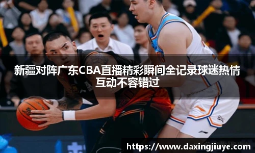 新疆对阵广东CBA直播精彩瞬间全记录球迷热情互动不容错过