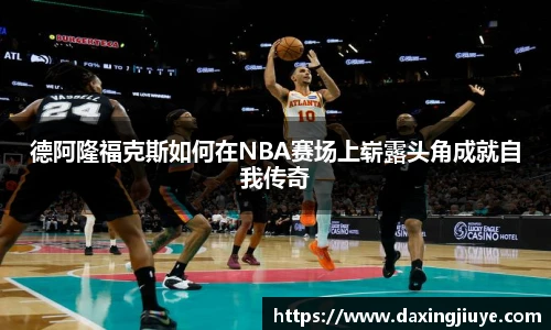德阿隆福克斯如何在NBA赛场上崭露头角成就自我传奇